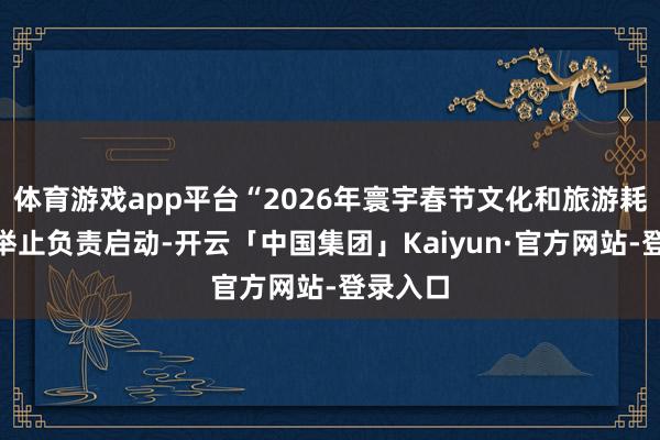 体育游戏app平台“2026年寰宇春节文化和旅游耗尽月”举止负责启动-开云「中国集团」Kaiyun·官方网站-登录入口