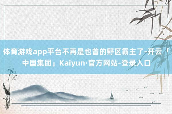 体育游戏app平台不再是也曾的野区霸主了-开云「中国集团」Kaiyun·官方网站-登录入口