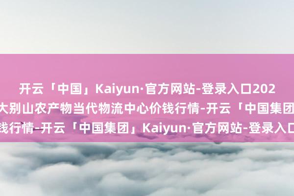 开云「中国」Kaiyun·官方网站-登录入口2024年12月20日河南金牛大别山农产物当代物流中心价钱行情-开云「中国集团」Kaiyun·官方网站-登录入口