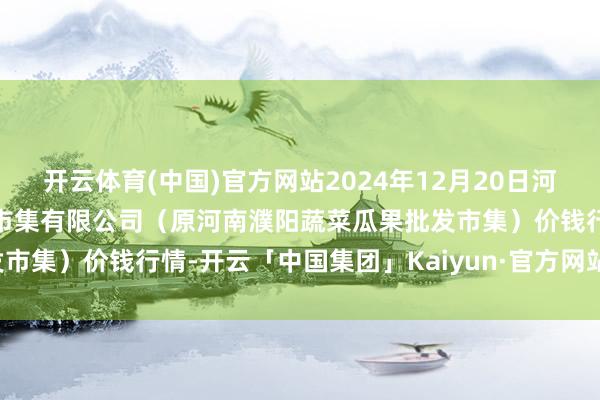 开云体育(中国)官方网站2024年12月20日河南濮阳宏进农副居品批发市集有限公司（原河南濮阳蔬菜瓜果批发市集）价钱行情-开云「中国集团」Kaiyun·官方网站-登录入口