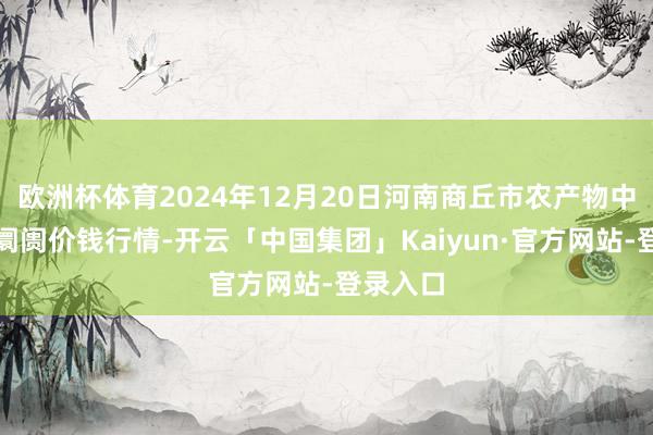 欧洲杯体育2024年12月20日河南商丘市农产物中心批发阛阓价钱行情-开云「中国集团」Kaiyun·官方网站-登录入口