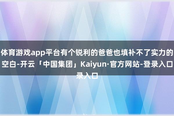 体育游戏app平台有个锐利的爸爸也填补不了实力的空白-开云「中国集团」Kaiyun·官方网站-登录入口