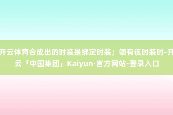 开云体育合成出的时装是绑定时装；领有该时装时-开云「中国集团」Kaiyun·官方网站-登录入口