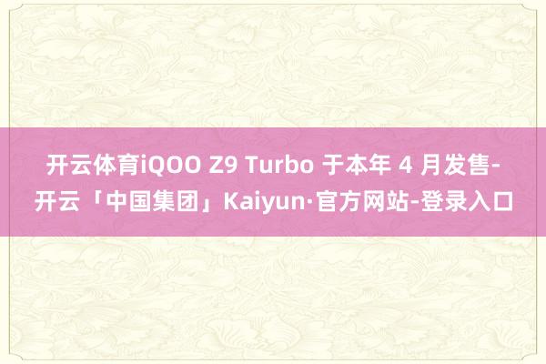 开云体育iQOO Z9 Turbo 于本年 4 月发售-开云「中国集团」Kaiyun·官方网站-登录入口