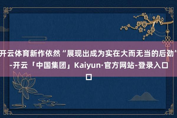 开云体育新作依然“展现出成为实在大而无当的后劲”-开云「中国集团」Kaiyun·官方网站-登录入口