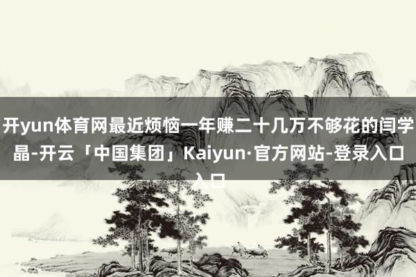 开yun体育网最近烦恼一年赚二十几万不够花的闫学晶-开云「中国集团」Kaiyun·官方网站-登录入口