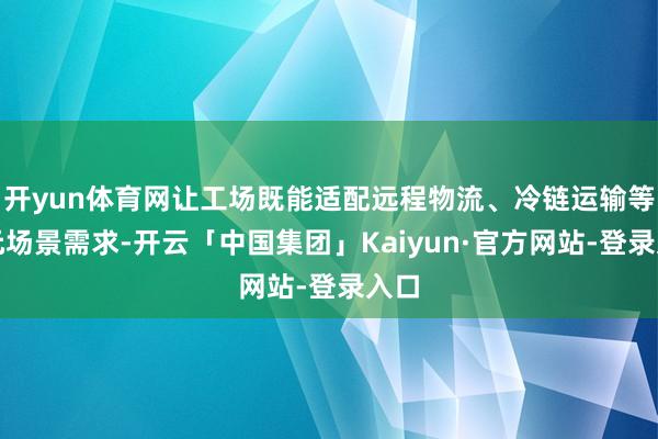 开yun体育网让工场既能适配远程物流、冷链运输等多元场景需求-开云「中国集团」Kaiyun·官方网站-登录入口