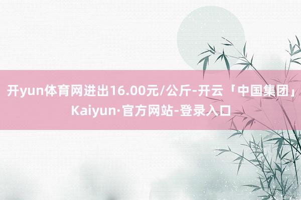 开yun体育网进出16.00元/公斤-开云「中国集团」Kaiyun·官方网站-登录入口