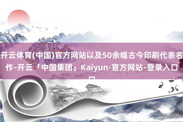 开云体育(中国)官方网站以及50余幅古今印刷代表名作-开云「中国集团」Kaiyun·官方网站-登录入口