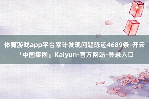 体育游戏app平台累计发现问题陈迹4689条-开云「中国集团」Kaiyun·官方网站-登录入口