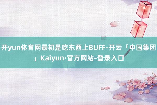 开yun体育网最初是吃东西上BUFF-开云「中国集团」Kaiyun·官方网站-登录入口
