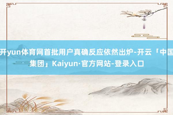 开yun体育网首批用户真确反应依然出炉-开云「中国集团」Kaiyun·官方网站-登录入口