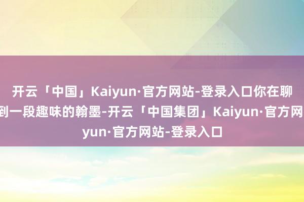 开云「中国」Kaiyun·官方网站-登录入口你在聊天纪录中看到一段趣味的翰墨-开云「中国集团」Kaiyun·官方网站-登录入口