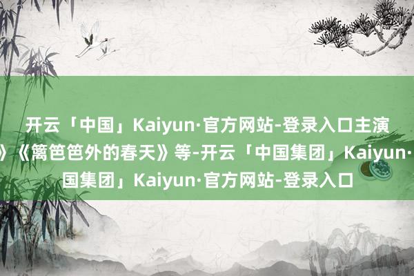 开云「中国」Kaiyun·官方网站-登录入口主演了电影《昨夜之灯》《篱笆笆外的春天》等-开云「中国集团」Kaiyun·官方网站-登录入口
