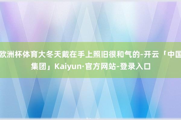 欧洲杯体育大冬天戴在手上照旧很和气的-开云「中国集团」Kaiyun·官方网站-登录入口