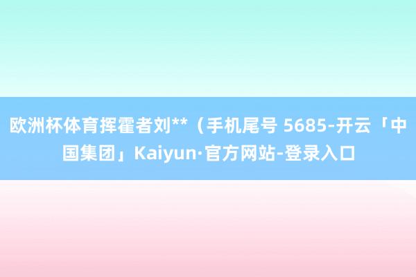 欧洲杯体育挥霍者刘**（手机尾号 5685-开云「中国集团」Kaiyun·官方网站-登录入口