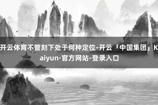 开云体育不管刻下处于何种定位-开云「中国集团」Kaiyun·官方网站-登录入口