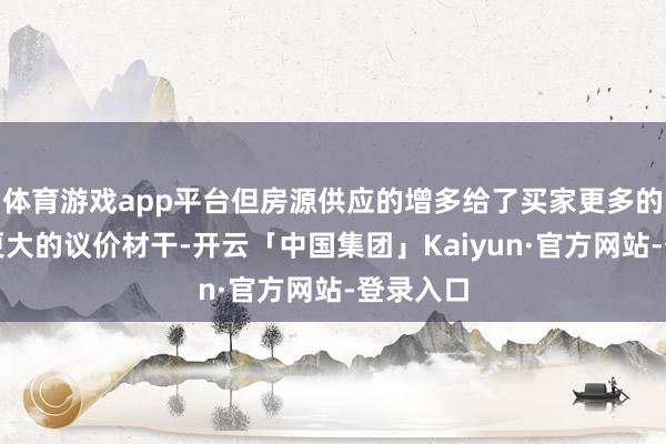 体育游戏app平台但房源供应的增多给了买家更多的摄取和更大的议价材干-开云「中国集团」Kaiyun·官方网站-登录入口