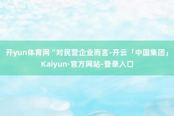 开yun体育网　　“对民营企业而言-开云「中国集团」Kaiyun·官方网站-登录入口