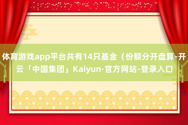 体育游戏app平台共有14只基金（份额分开盘算-开云「中国集团」Kaiyun·官方网站-登录入口