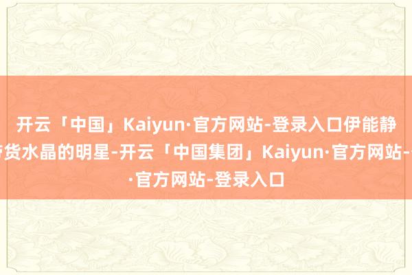 开云「中国」Kaiyun·官方网站-登录入口伊能静是较早带货水晶的明星-开云「中国集团」Kaiyun·官方网站-登录入口