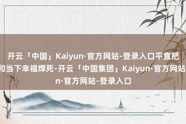 开云「中国」Kaiyun·官方网站-登录入口平直把芳华回忆和当下幸福焊死-开云「中国集团」Kaiyun·官方网站-登录入口