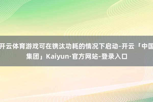 开云体育游戏可在镌汰功耗的情况下启动-开云「中国集团」Kaiyun·官方网站-登录入口