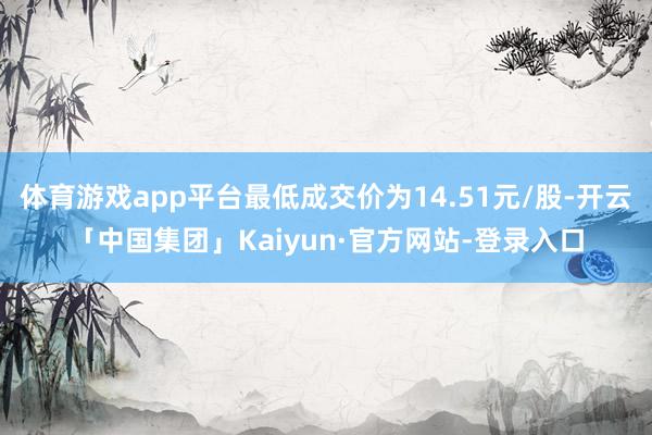体育游戏app平台最低成交价为14.51元/股-开云「中国集团」Kaiyun·官方网站-登录入口