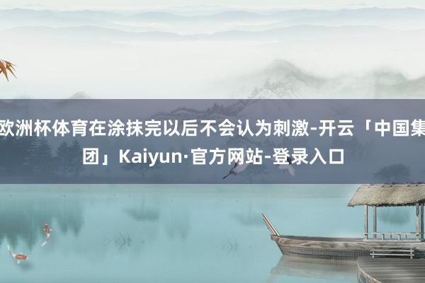 欧洲杯体育在涂抹完以后不会认为刺激-开云「中国集团」Kaiyun·官方网站-登录入口