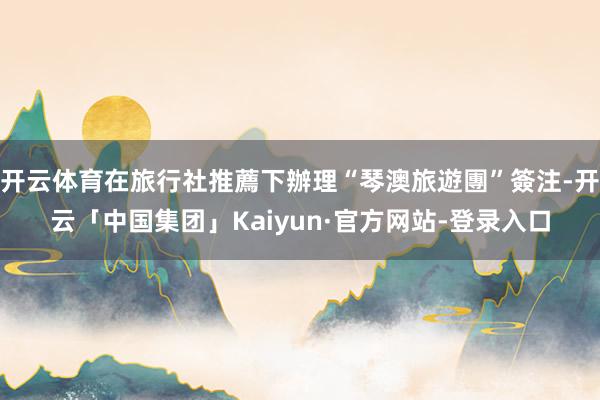 开云体育在旅行社推薦下辦理“琴澳旅遊團”簽注-开云「中国集团」Kaiyun·官方网站-登录入口