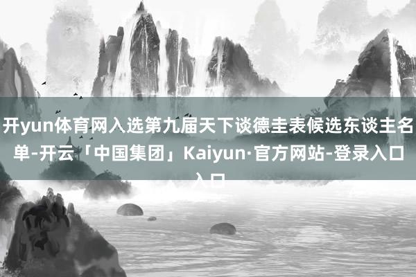 开yun体育网入选第九届天下谈德圭表候选东谈主名单-开云「中国集团」Kaiyun·官方网站-登录入口