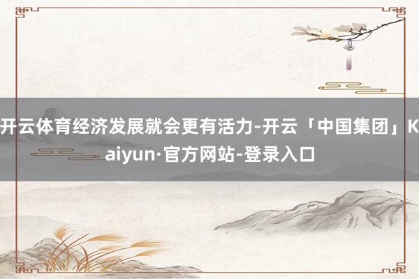 开云体育经济发展就会更有活力-开云「中国集团」Kaiyun·官方网站-登录入口