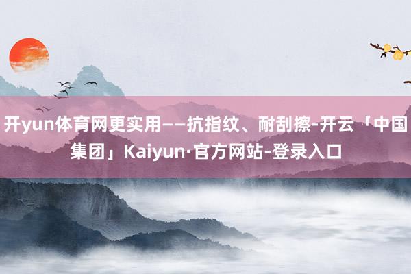 开yun体育网更实用——抗指纹、耐刮擦-开云「中国集团」Kaiyun·官方网站-登录入口