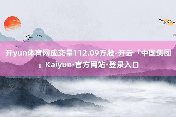 开yun体育网成交量112.09万股-开云「中国集团」Kaiyun·官方网站-登录入口