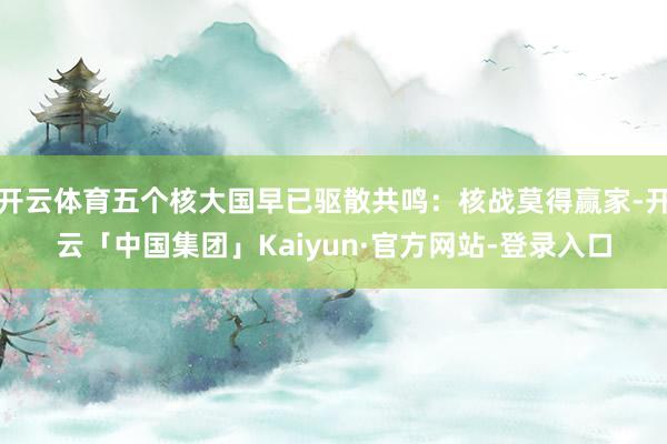 开云体育五个核大国早已驱散共鸣：核战莫得赢家-开云「中国集团」Kaiyun·官方网站-登录入口