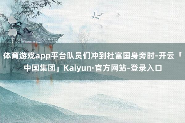 体育游戏app平台队员们冲到杜富国身旁时-开云「中国集团」Kaiyun·官方网站-登录入口