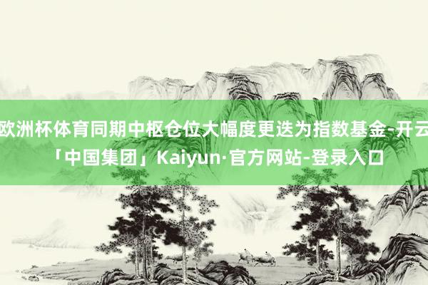 欧洲杯体育同期中枢仓位大幅度更迭为指数基金-开云「中国集团」Kaiyun·官方网站-登录入口