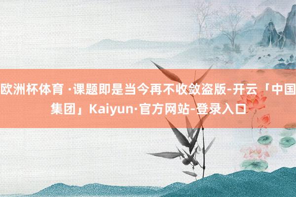 欧洲杯体育 ·课题即是当今再不收敛盗版-开云「中国集团」Kaiyun·官方网站-登录入口