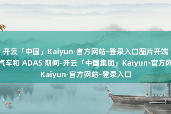 开云「中国」Kaiyun·官方网站-登录入口图片开端：P3在网联汽车和 ADAS 期间-开云「中国集团」Kaiyun·官方网站-登录入口