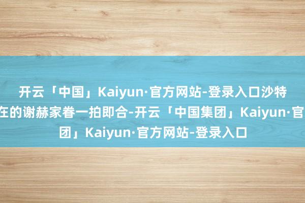 开云「中国」Kaiyun·官方网站-登录入口沙特家眷和瓦哈比所在的谢赫家眷一拍即合-开云「中国集团」Kaiyun·官方网站-登录入口