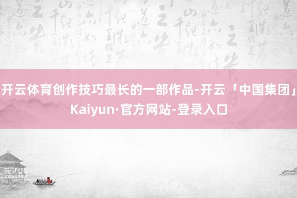 开云体育创作技巧最长的一部作品-开云「中国集团」Kaiyun·官方网站-登录入口