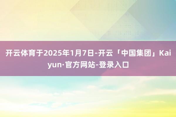 开云体育于2025年1月7日-开云「中国集团」Kaiyun·官方网站-登录入口
