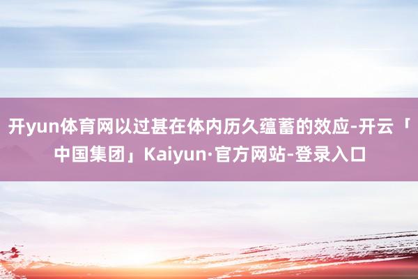 开yun体育网以过甚在体内历久蕴蓄的效应-开云「中国集团」Kaiyun·官方网站-登录入口