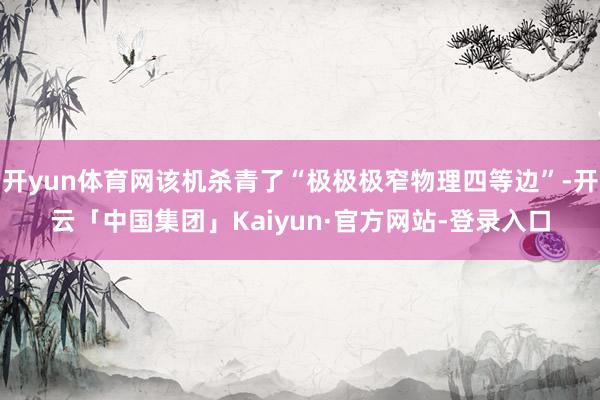 开yun体育网该机杀青了“极极极窄物理四等边”-开云「中国集团」Kaiyun·官方网站-登录入口