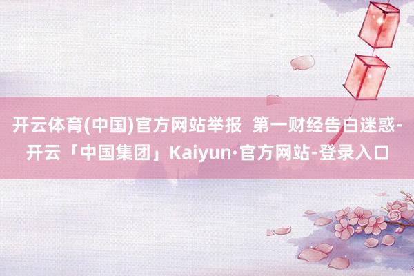 开云体育(中国)官方网站举报  第一财经告白迷惑-开云「中国集团」Kaiyun·官方网站-登录入口