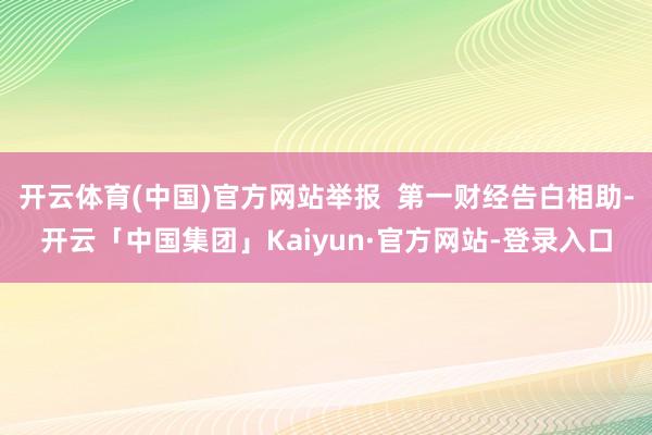 开云体育(中国)官方网站举报  第一财经告白相助-开云「中国集团」Kaiyun·官方网站-登录入口