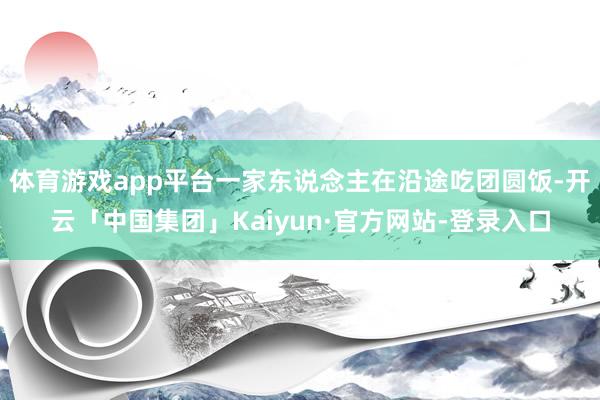 体育游戏app平台一家东说念主在沿途吃团圆饭-开云「中国集团」Kaiyun·官方网站-登录入口