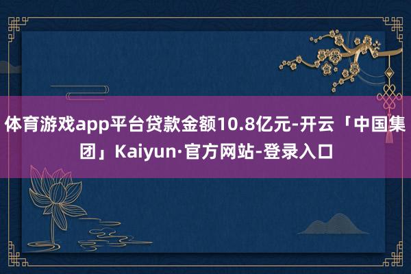 体育游戏app平台贷款金额10.8亿元-开云「中国集团」Kaiyun·官方网站-登录入口