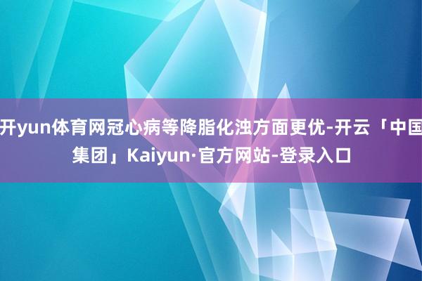 开yun体育网冠心病等降脂化浊方面更优-开云「中国集团」Kaiyun·官方网站-登录入口