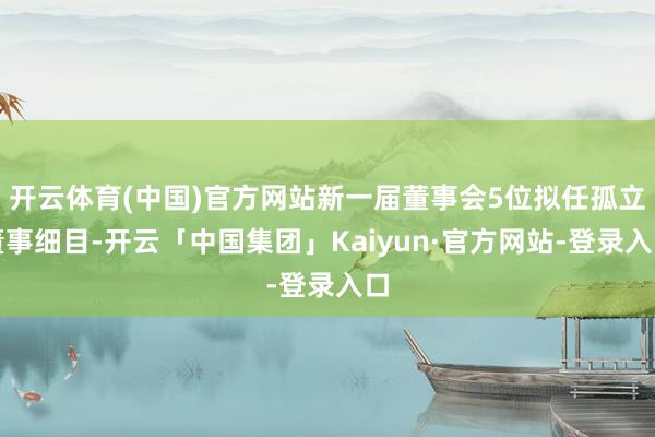 开云体育(中国)官方网站新一届董事会5位拟任孤立董事细目-开云「中国集团」Kaiyun·官方网站-登录入口
